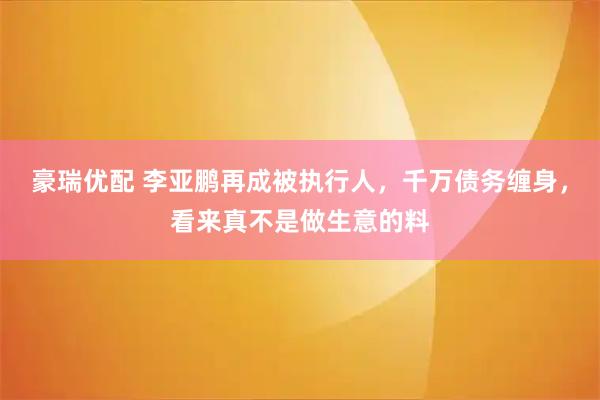 豪瑞优配 李亚鹏再成被执行人，千万债务缠身，看来真不是做生意的料