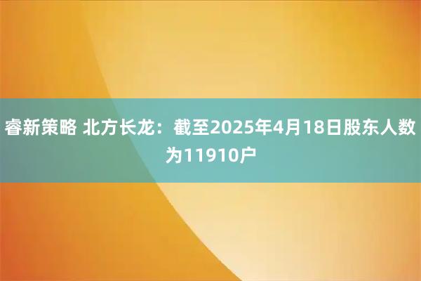 睿新策略 北方长龙：截至2025年4月18日股东人数为11910户