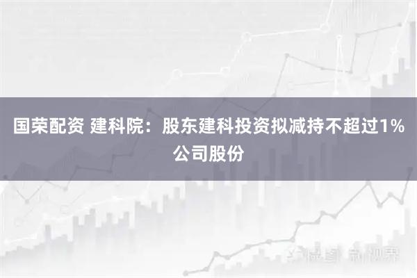 国荣配资 建科院：股东建科投资拟减持不超过1%公司股份