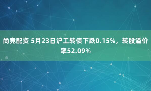 尚竞配资 5月23日沪工转债下跌0.15%，转股溢价率52.09%