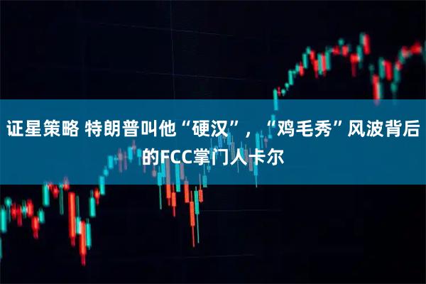 证星策略 特朗普叫他“硬汉”，“鸡毛秀”风波背后的FCC掌门人卡尔