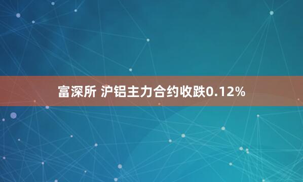 富深所 沪铝主力合约收跌0.12%