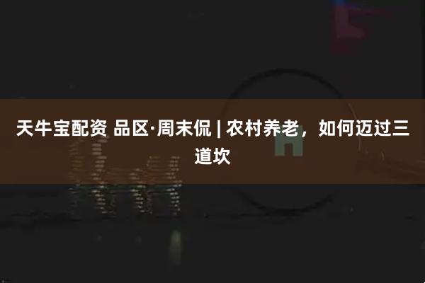 天牛宝配资 品区·周末侃 | 农村养老，如何迈过三道坎