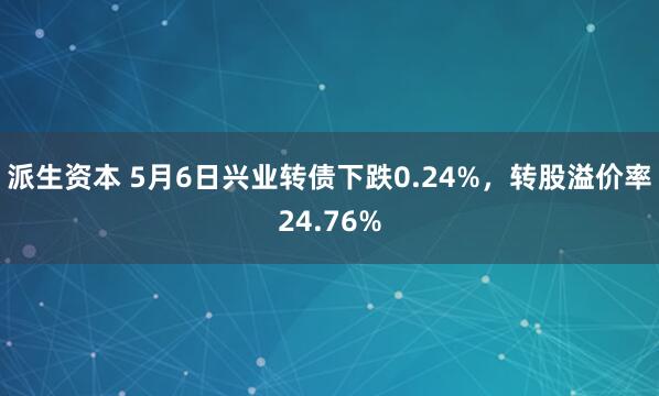 派生资本 5月6日兴业转债下跌0.24%，转股溢价率24.76%