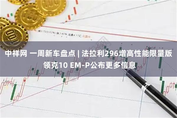 中祥网 一周新车盘点 | 法拉利296增高性能限量版 领克10 EM-P公布更多信息
