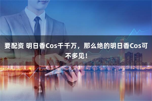 要配资 明日香Cos千千万，那么绝的明日香Cos可不多见！