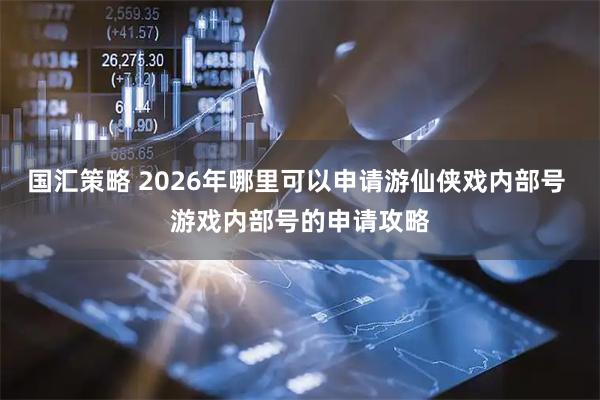 国汇策略 2026年哪里可以申请游仙侠戏内部号 游戏内部号的申请攻略
