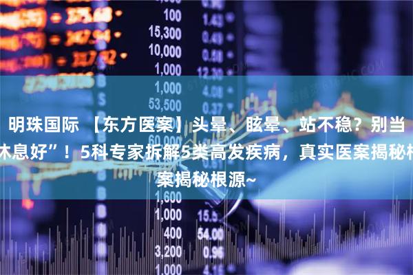 明珠国际 【东方医案】头晕、眩晕、站不稳？别当“没休息好”！5科专家拆解5类高发疾病，真实医案揭秘根源~