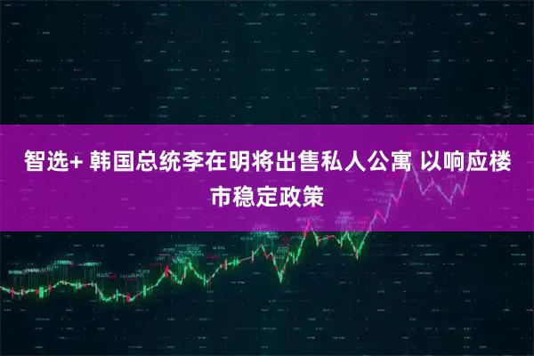 智选+ 韩国总统李在明将出售私人公寓 以响应楼市稳定政策