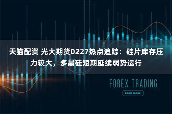 天猫配资 光大期货0227热点追踪：硅片库存压力较大，多晶硅短期延续弱势运行