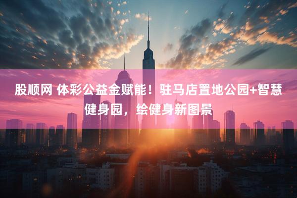股顺网 体彩公益金赋能！驻马店置地公园+智慧健身园，绘健身新图景